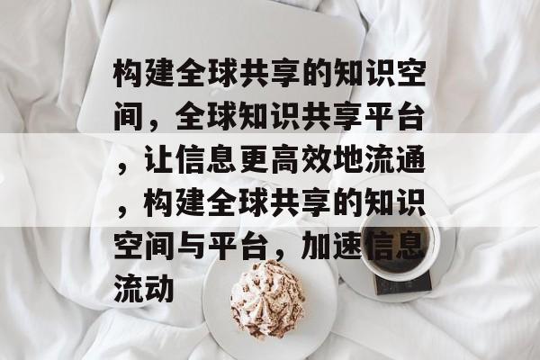 构建全球共享的知识空间，全球知识共享平台，让信息更高效地流通，构建全球共享的知识空间与平台，加速信息流动