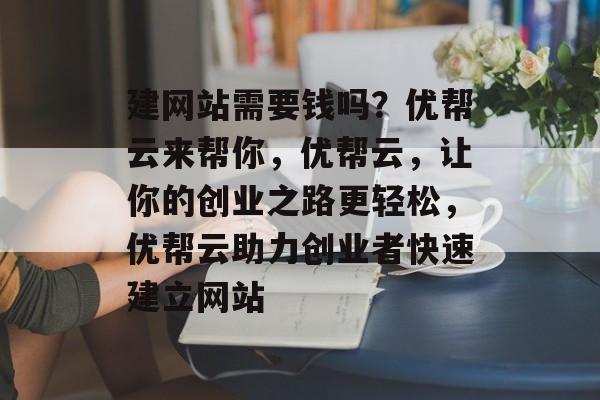 建网站需要钱吗？优帮云来帮你，优帮云，让你的创业之路更轻松，优帮云助力创业者快速建立网站