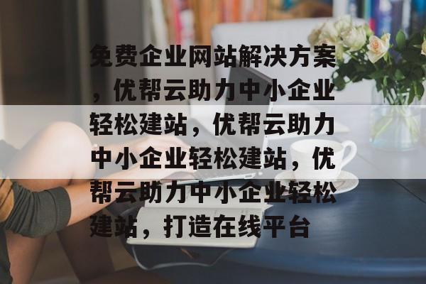 免费企业网站解决方案，优帮云助力中小企业轻松建站，优帮云助力中小企业轻松建站，优帮云助力中小企业轻松建站，打造在线平台