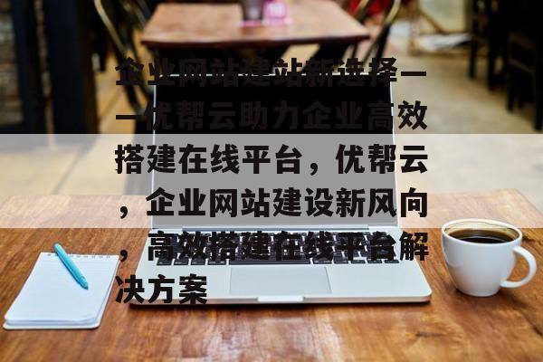 企业网站建站新选择——优帮云助力企业高效搭建在线平台，优帮云，企业网站建设新风向，高效搭建在线平台解决方案