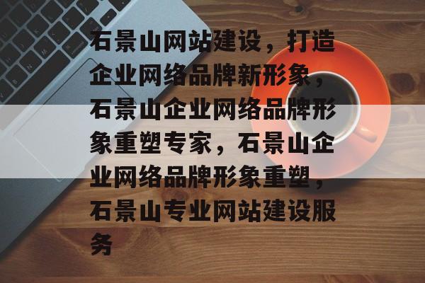 石景山网站建设，打造企业网络品牌新形象，石景山企业网络品牌形象重塑专家，石景山企业网络品牌形象重塑，石景山专业网站建设服务