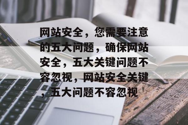 网站安全，您需要注意的五大问题，确保网站安全，五大关键问题不容忽视，网站安全关键，五大问题不容忽视