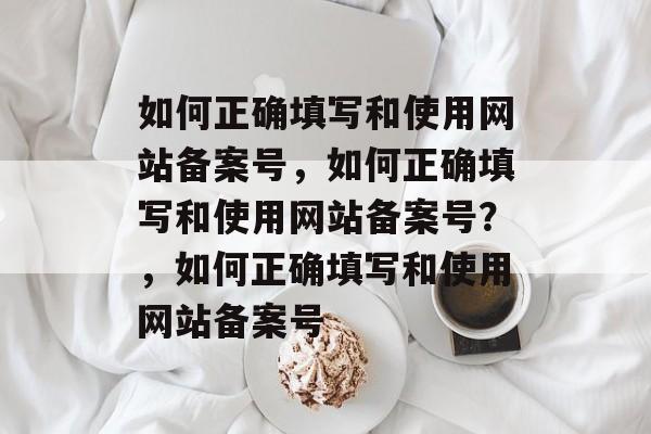 如何正确填写和使用网站备案号，如何正确填写和使用网站备案号？，如何正确填写和使用网站备案号
