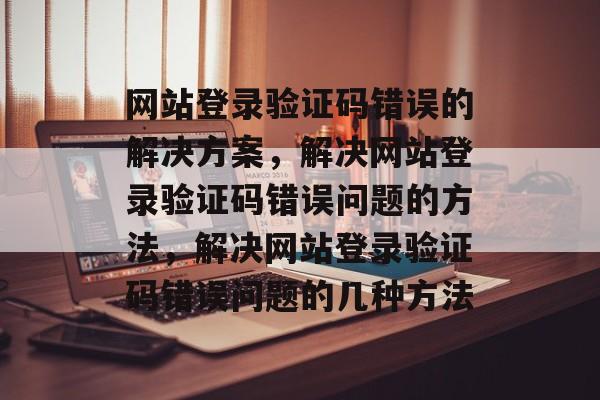 网站登录验证码错误的解决方案，解决网站登录验证码错误问题的方法，解决网站登录验证码错误问题的几种方法