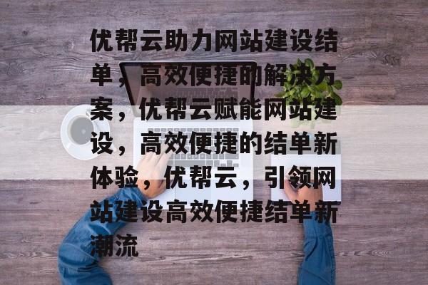 优帮云助力网站建设结单，高效便捷的解决方案，优帮云赋能网站建设，高效便捷的结单新体验，优帮云，引领网站建设高效便捷结单新潮流