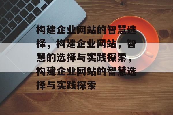 构建企业网站的智慧选择，构建企业网站，智慧的选择与实践探索，构建企业网站的智慧选择与实践探索
