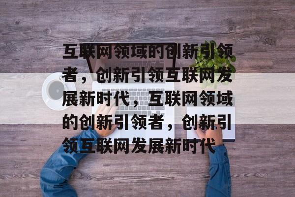 互联网领域的创新引领者，创新引领互联网发展新时代，互联网领域的创新引领者，创新引领互联网发展新时代