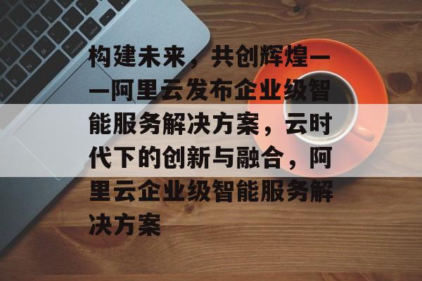 构建未来，共创辉煌——阿里云发布企业级智能服务解决方案，云时代下的创新与融合，阿里云企业级智能服务解决方案
