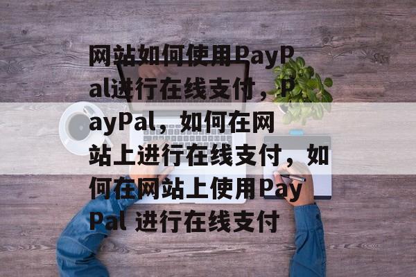 网站如何使用PayPal进行在线支付，PayPal，如何在网站上进行在线支付，如何在网站上使用PayPal 进行在线支付