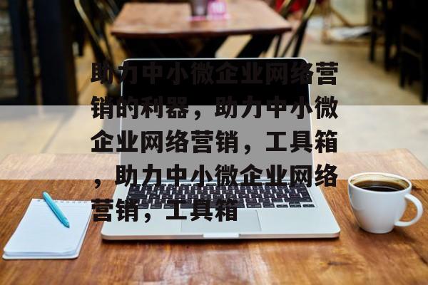 助力中小微企业网络营销的利器，助力中小微企业网络营销，工具箱，助力中小微企业网络营销，工具箱