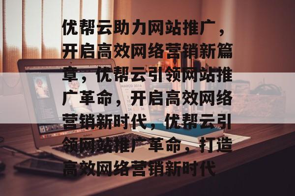 优帮云助力网站推广，开启高效网络营销新篇章，优帮云引领网站推广革命，开启高效网络营销新时代，优帮云引领网站推广革命，打造高效网络营销新时代