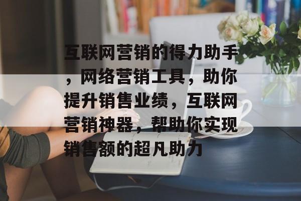 互联网营销的得力助手，网络营销工具，助你提升销售业绩，互联网营销神器，帮助你实现销售额的超凡助力