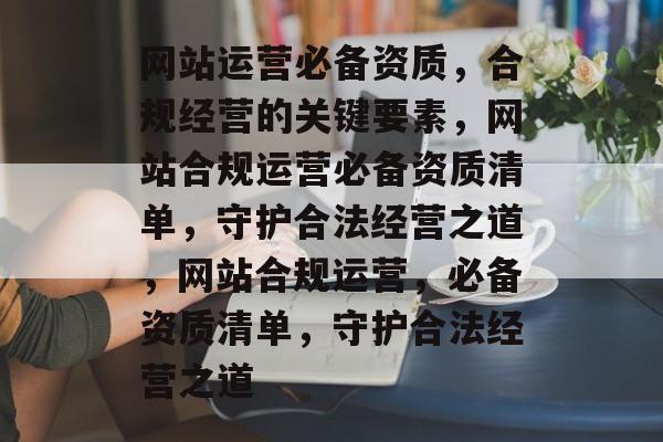 网站运营必备资质，合规经营的关键要素，网站合规运营必备资质清单，守护合法经营之道，网站合规运营，必备资质清单，守护合法经营之道