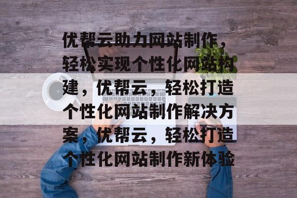 优帮云助力网站制作，轻松实现个性化网站构建，优帮云，轻松打造个性化网站制作解决方案，优帮云，轻松打造个性化网站制作新体验