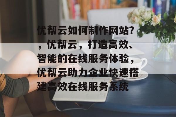 优帮云如何制作网站？，优帮云，打造高效、智能的在线服务体验，优帮云助力企业快速搭建高效在线服务系统