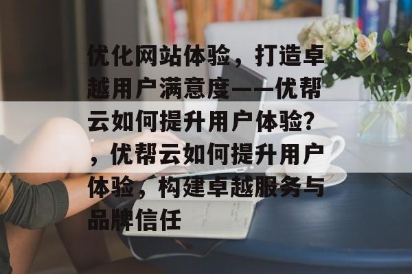 优化网站体验，打造卓越用户满意度——优帮云如何提升用户体验？，优帮云如何提升用户体验，构建卓越服务与品牌信任