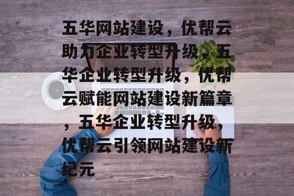 五华网站建设，优帮云助力企业转型升级，五华企业转型升级，优帮云赋能网站建设新篇章，五华企业转型升级，优帮云引领网站建设新纪元