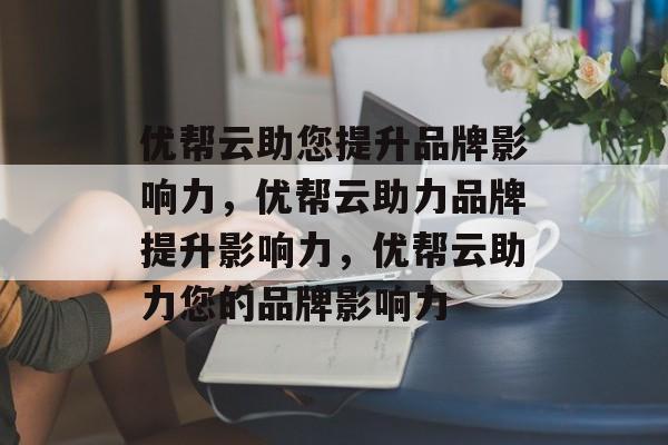 优帮云助您提升品牌影响力,优帮云助力品牌提升影响力,优帮云助力您的品牌影响力 优帮云助您提升品牌影响力,优帮云助力品牌提升影响力,优帮云助力您的品牌影响力