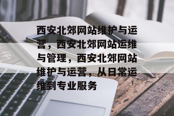 西安北郊网站维护与运营，西安北郊网站运维与管理，西安北郊网站维护与运营，从日常运维到专业服务