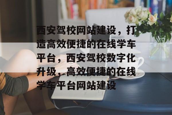 西安驾校网站建设，打造高效便捷的在线学车平台，西安驾校数字化升级，高效便捷的在线学车平台网站建设