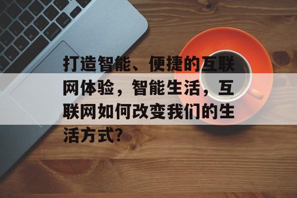 打造智能、便捷的互联网体验，智能生活，互联网如何改变我们的生活方式？