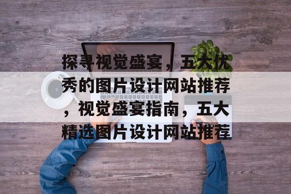 探寻视觉盛宴，五大优秀的图片设计网站推荐，视觉盛宴指南，五大精选图片设计网站推荐