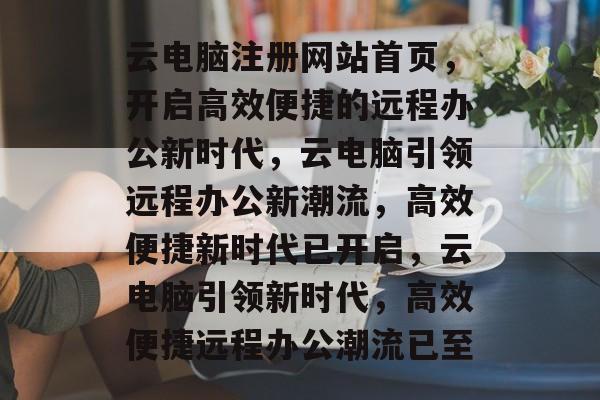 云电脑注册网站首页，开启高效便捷的远程办公新时代，云电脑引领远程办公新潮流，高效便捷新时代已开启，云电脑引领新时代，高效便捷远程办公潮流已至