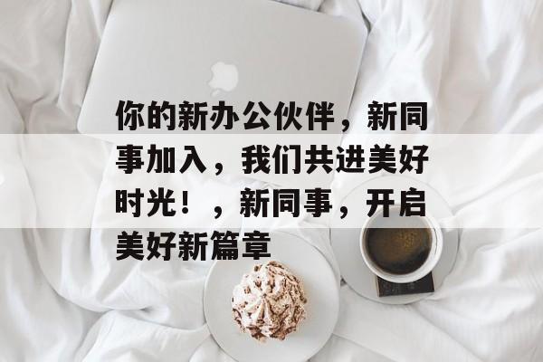 你的新办公伙伴，新同事加入，我们共进美好时光！，新同事，开启美好新篇章
