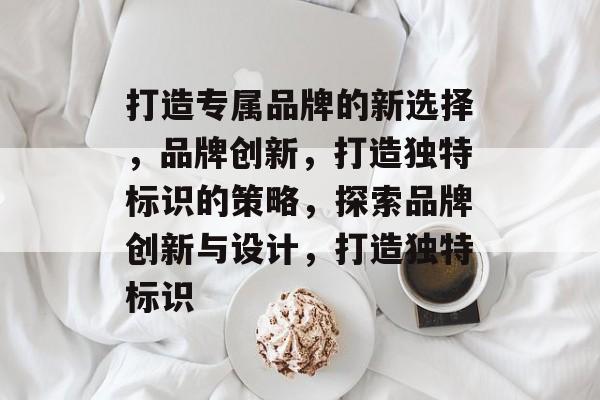 打造专属品牌的新选择,品牌创新,打造独特标识的策略,探索品牌创新与设计,打造独特标识 打造专属品牌的新选择,品牌创新,打造独特标识的策略,探索品牌创新与设计,打造独特标识