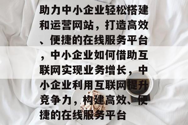 助力中小企业轻松搭建和运营网站，打造高效、便捷的在线服务平台，中小企业如何借助互联网实现业务增长，中小企业利用互联网提升竞争力，构建高效、便捷的在线服务平台