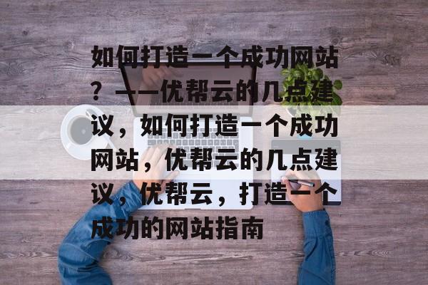 如何打造一个成功网站？——优帮云的几点建议，如何打造一个成功网站，优帮云的几点建议，优帮云，打造一个成功的网站指南