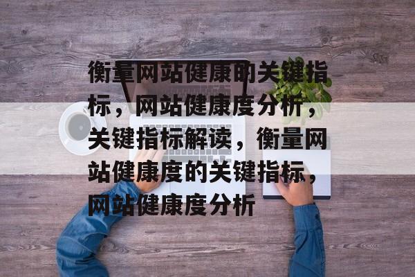 衡量网站健康的关键指标，网站健康度分析，关键指标解读，衡量网站健康度的关键指标，网站健康度分析