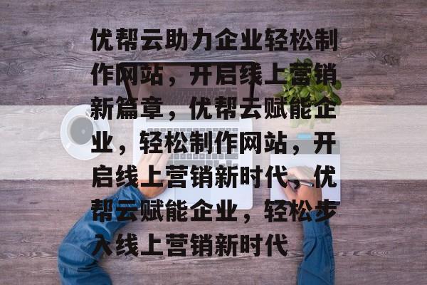 优帮云助力企业轻松制作网站，开启线上营销新篇章，优帮云赋能企业，轻松制作网站，开启线上营销新时代，优帮云赋能企业，轻松步入线上营销新时代
