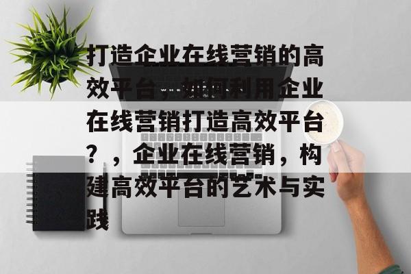打造企业在线营销的高效平台，如何利用企业在线营销打造高效平台？，企业在线营销，构建高效平台的艺术与实践