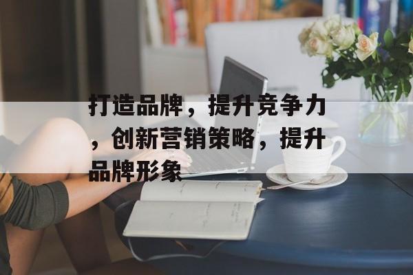 打造品牌，提升竞争力，创新营销策略，提升品牌形象