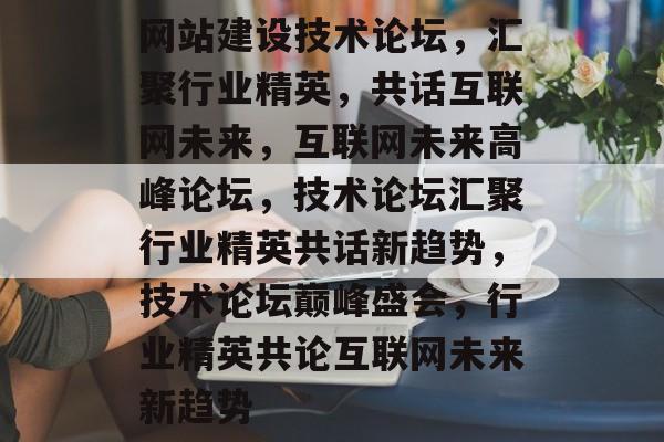 网站建设技术论坛，汇聚行业精英，共话互联网未来，互联网未来高峰论坛，技术论坛汇聚行业精英共话新趋势，技术论坛巅峰盛会，行业精英共论互联网未来新趋势