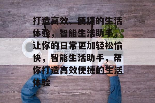 打造高效、便捷的生活体验，智能生活助手，让你的日常更加轻松愉快，智能生活助手，帮你打造高效便捷的生活体验