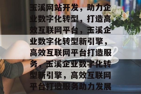 玉溪网站开发，助力企业数字化转型，打造高效互联网平台，玉溪企业数字化转型新引擎，高效互联网平台打造服务，玉溪企业数字化转型新引擎，高效互联网平台打造服务助力发展