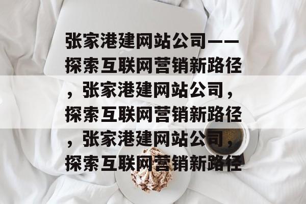 张家港建网站公司——探索互联网营销新路径，张家港建网站公司，探索互联网营销新路径，张家港建网站公司，探索互联网营销新路径