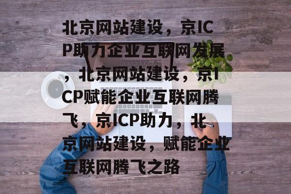 北京网站建设，京ICP助力企业互联网发展，北京网站建设，京ICP赋能企业互联网腾飞，京ICP助力，北京网站建设，赋能企业互联网腾飞之路