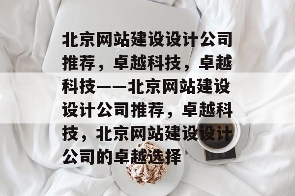 北京网站建设设计公司推荐，卓越科技，卓越科技——北京网站建设设计公司推荐，卓越科技，北京网站建设设计公司的卓越选择