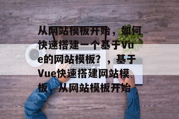 从网站模板开始，如何快速搭建一个基于Vue的网站模板？，基于Vue快速搭建网站模板，从网站模板开始