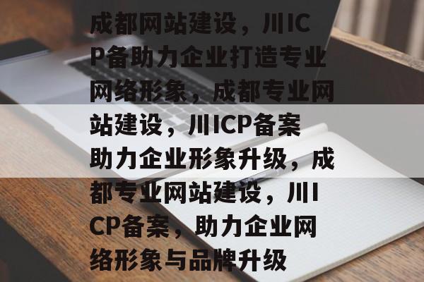成都网站建设，川ICP备助力企业打造专业网络形象，成都专业网站建设，川ICP备案助力企业形象升级，成都专业网站建设，川ICP备案，助力企业网络形象与品牌升级