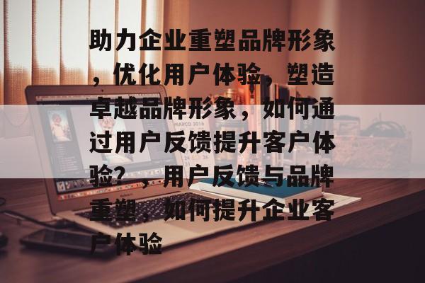 助力企业重塑品牌形象，优化用户体验，塑造卓越品牌形象，如何通过用户反馈提升客户体验？，用户反馈与品牌重塑，如何提升企业客户体验