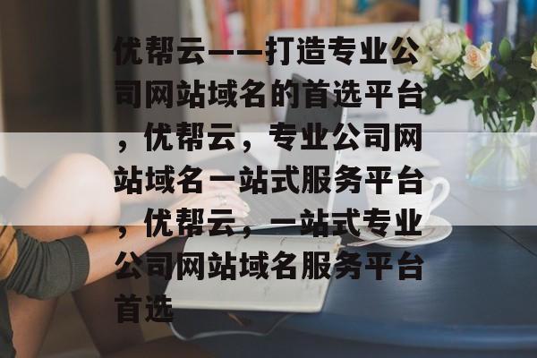优帮云——打造专业公司网站域名的首选平台，优帮云，专业公司网站域名一站式服务平台，优帮云，一站式专业公司网站域名服务平台首选