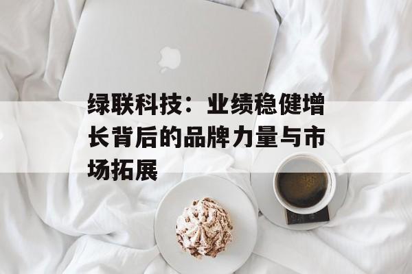 绿联科技：业绩稳健增长背后的品牌力量与市场拓展