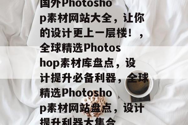 国外Photoshop素材网站大全，让你的设计更上一层楼！，全球精选Photoshop素材库盘点，设计提升必备利器，全球精选Photoshop素材网站盘点，设计提升利器大集合