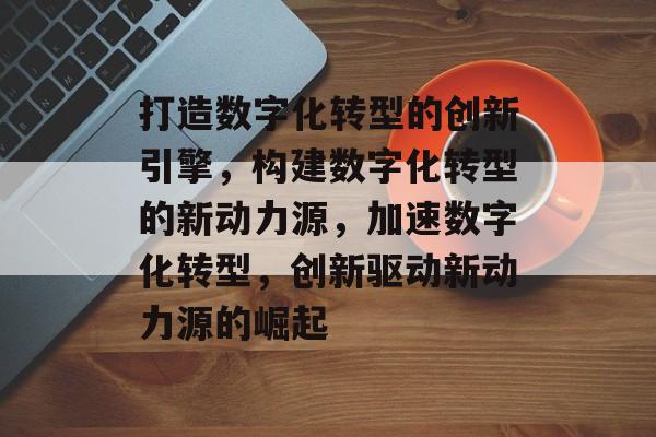 打造数字化转型的创新引擎，构建数字化转型的新动力源，加速数字化转型，创新驱动新动力源的崛起