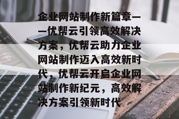 企业网站制作新篇章——优帮云引领高效解决方案，优帮云助力企业网站制作迈入高效新时代，优帮云开启企业网站制作新纪元，高效解决方案引领新时代