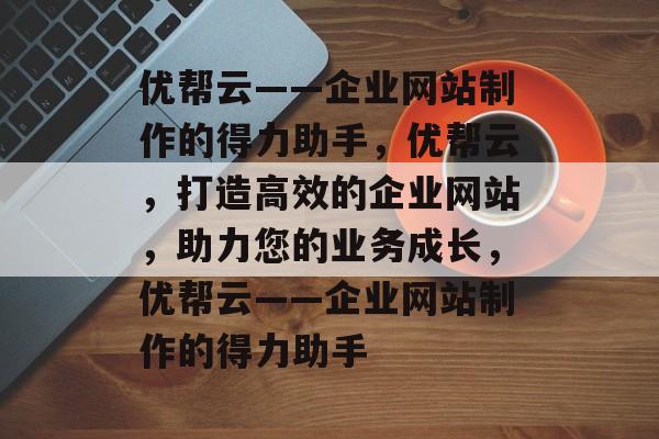 优帮云——企业网站制作的得力助手，优帮云，打造高效的企业网站，助力您的业务成长，优帮云——企业网站制作的得力助手
